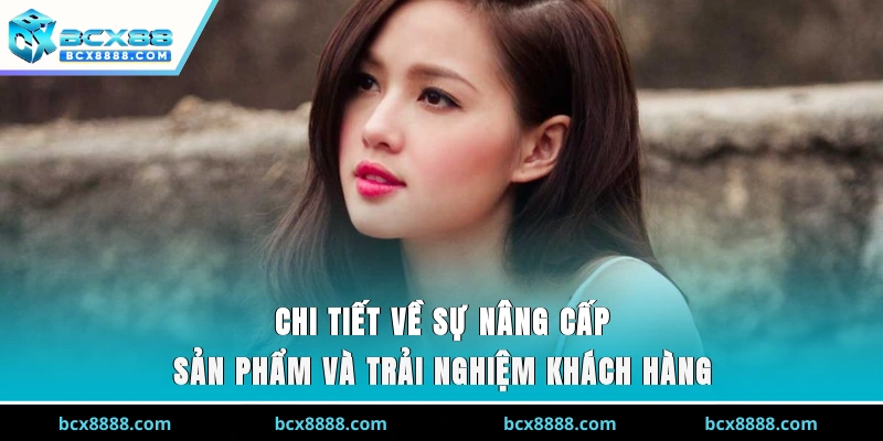 Chi tiết về sự nâng cấp sản phẩm và trải nghiệm khách hàng